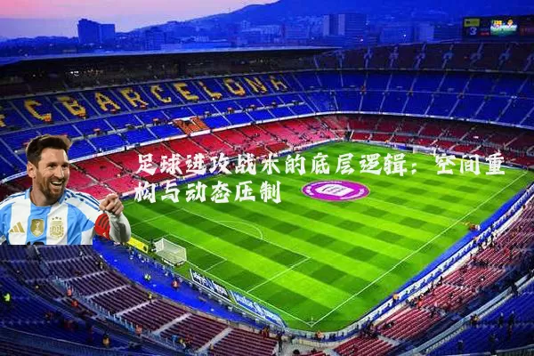 足球进攻战术的底层逻辑:空间重构与动态压制